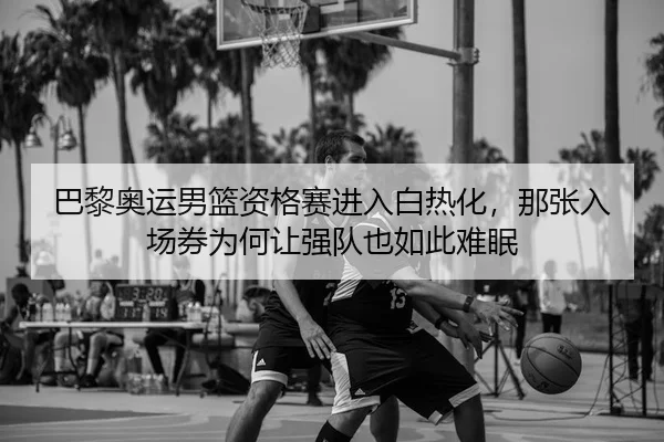 巴黎奥运男篮资格赛进入白热化，那张入场券为何让强队也如此难眠