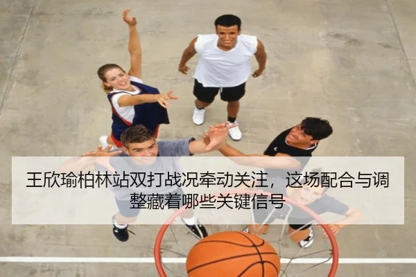 王欣瑜柏林站双打战况牵动关注，这场配合与调整藏着哪些关键信号